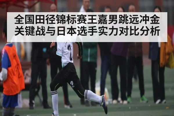 全国田径锦标赛王嘉男跳远冲金关键战与日本选手实力对比分析