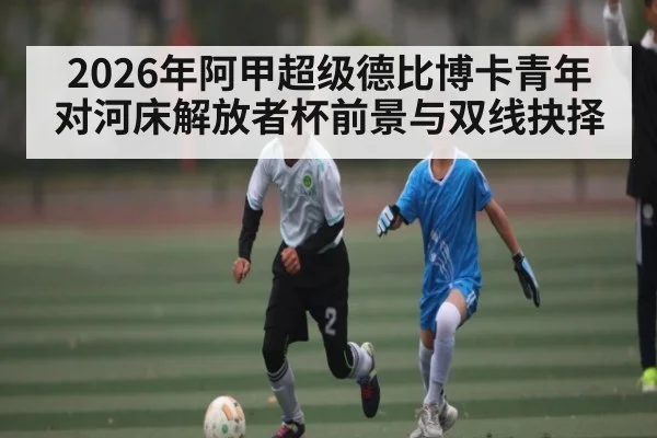 2026年阿甲超级德比博卡青年对河床解放者杯前景与双线抉择